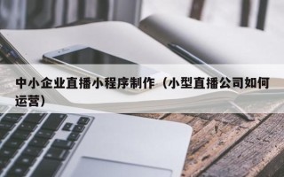通化中小企业直播小程序制作（小型直播公司如何运营）
