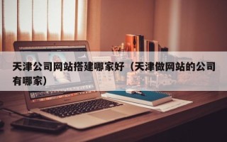 通化天津公司网站搭建哪家好（天津做网站的公司有哪家）